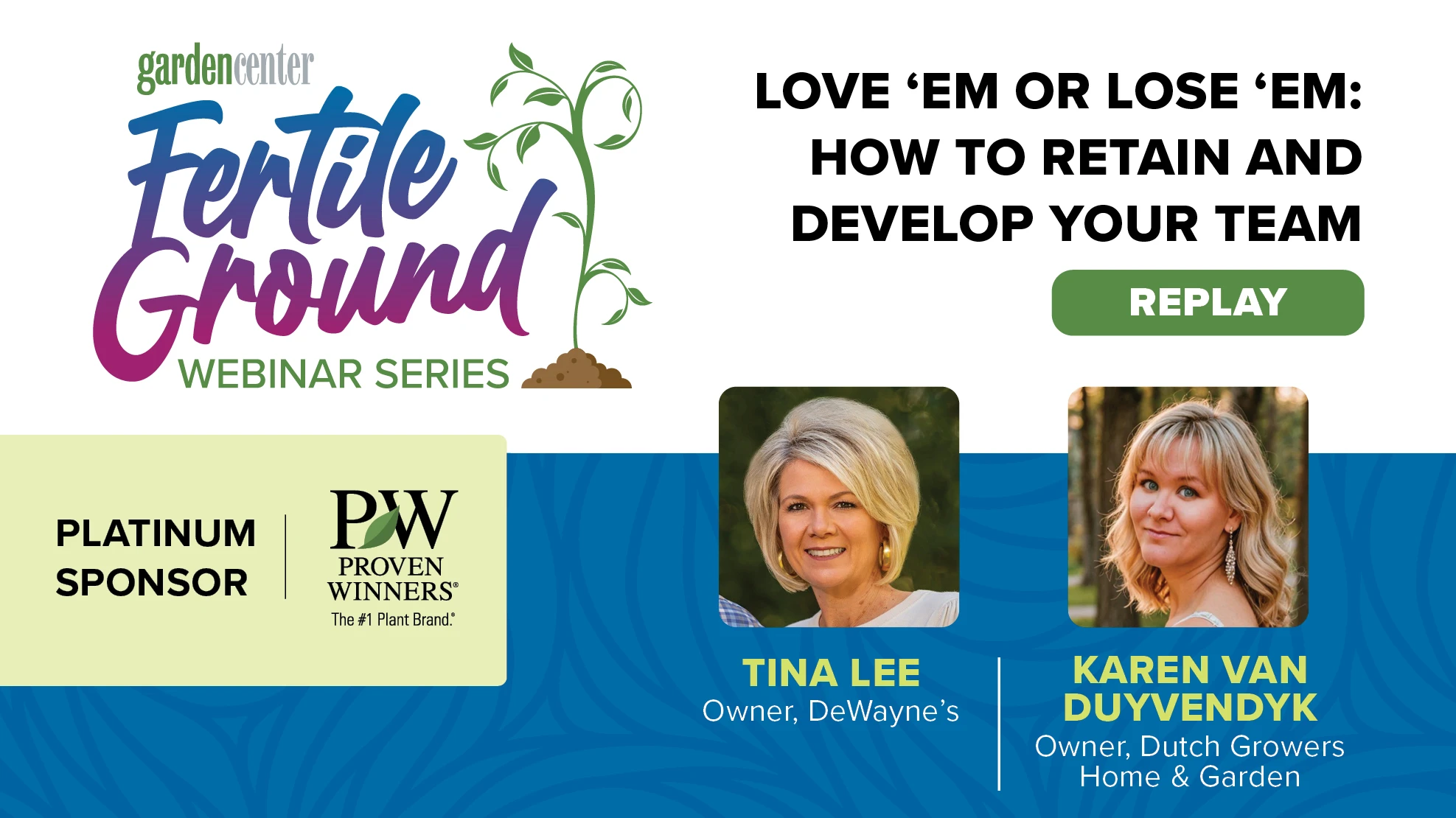 A graphic reads Garden Center Fertile Ground Webinar Series: Love 'Em or Lose 'Em: How to Retain and Develop Your Team, August 27, 2024, 2:00 P.M. ET, register. Platinum sponsor: PW Proven Winners, The #1 Plant Brand. There are two photos of smiling blonde women, with captions identifying them as Tina Lee, owner, DeWayne's, and Karen Van Duyvendyk, owner, Dutch Growers Home & Garden.